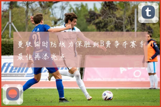 曼联临时防线力保胜利B费争夺赛季最佳再添亮点