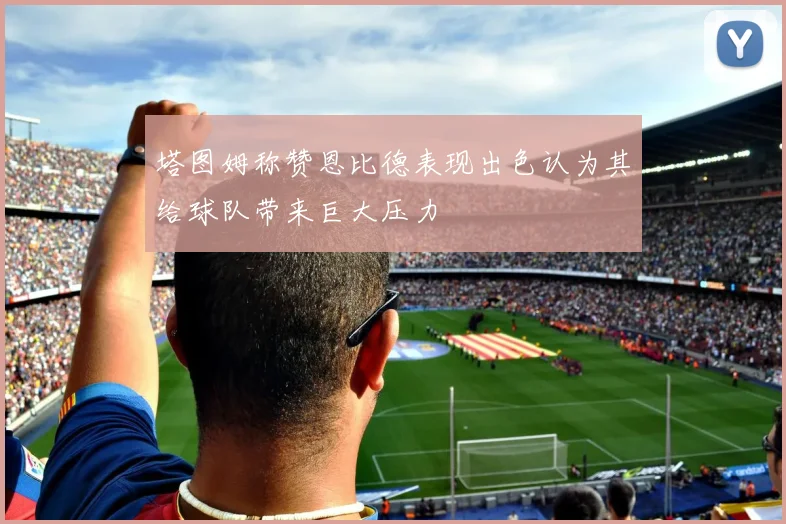 塔图姆称赞恩比德表现出色认为其给球队带来巨大压力