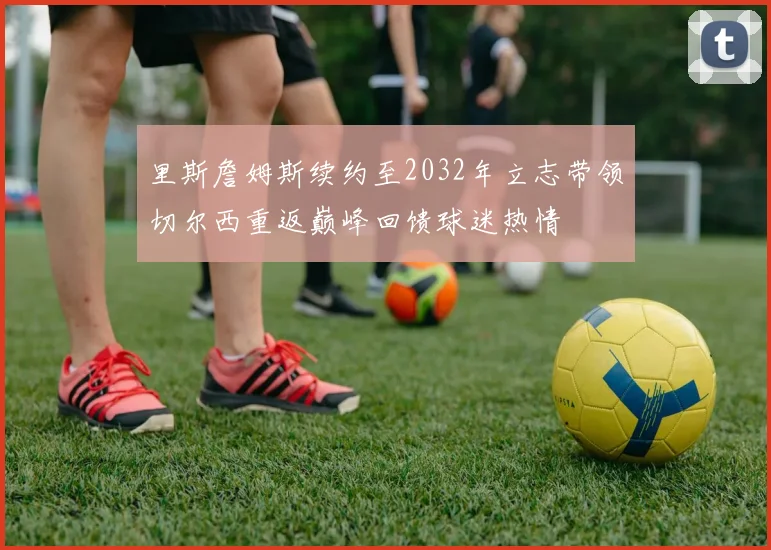 里斯詹姆斯续约至2032年立志带领切尔西重返巅峰回馈球迷热情