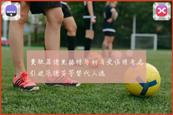 曼联若德里赫特与利马受伤将考虑引进范德芬等替代人选