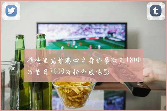 穆德里克禁赛四年身价暴跌至1800万昔日7000万转会成泡影