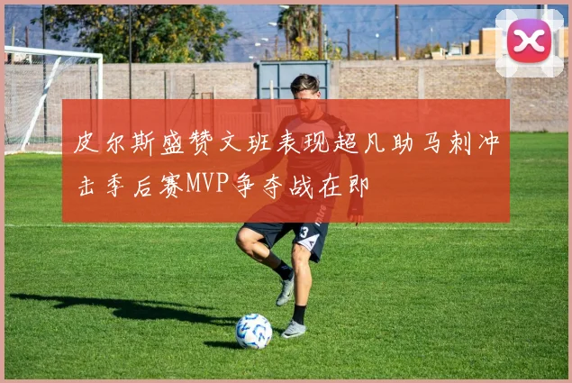 皮尔斯盛赞文班表现超凡助马刺冲击季后赛MVP争夺战在即