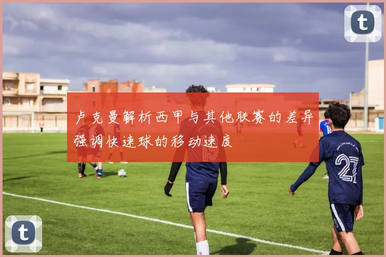 卢克曼解析西甲与其他联赛的差异强调快速球的移动速度