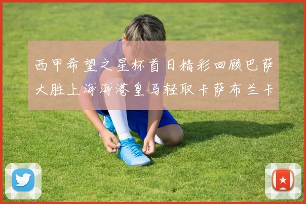 西甲希望之星杯首日精彩回顾巴萨大胜上海海港皇马轻取卡萨布兰卡