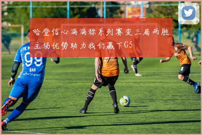 哈登信心满满称系列赛变三局两胜主场优势助力我们赢下G5