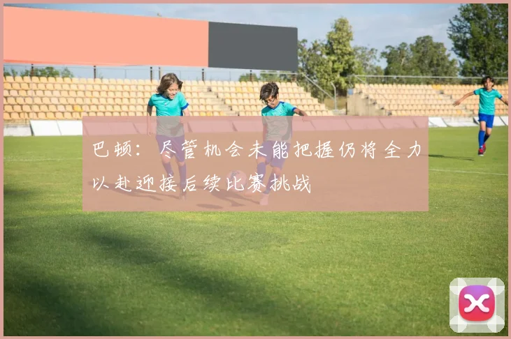 巴顿：尽管机会未能把握仍将全力以赴迎接后续比赛挑战