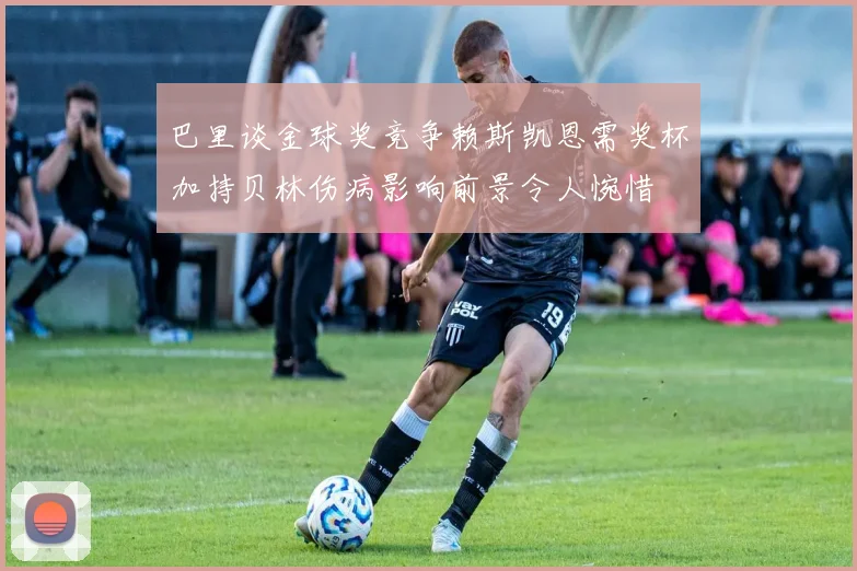 巴里谈金球奖竞争赖斯凯恩需奖杯加持贝林伤病影响前景令人惋惜