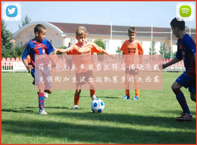 荷兰与厄瓜多尔首发阵容揭晓范戴克领衔加克波出战凯塞多对决西蒙斯