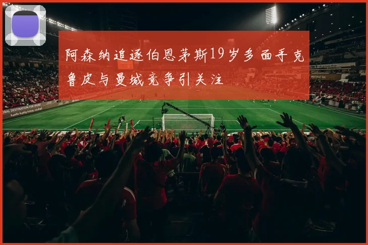 阿森纳追逐伯恩茅斯19岁多面手克鲁皮与曼城竞争引关注