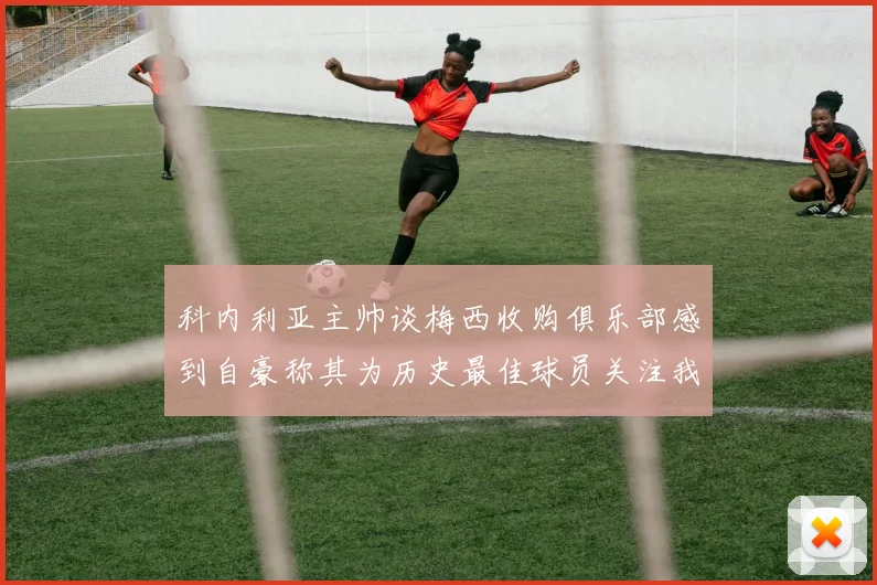 科内利亚主帅谈梅西收购俱乐部感到自豪称其为历史最佳球员关注我们