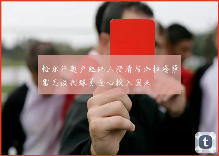 恰尔汗奥卢经纪人澄清与加拉塔萨雷无谈判球员全心投入国米