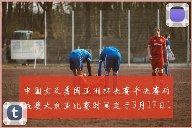 中国女足勇闯亚洲杯决赛半决赛对抗澳大利亚比赛时间定于3月17日18点