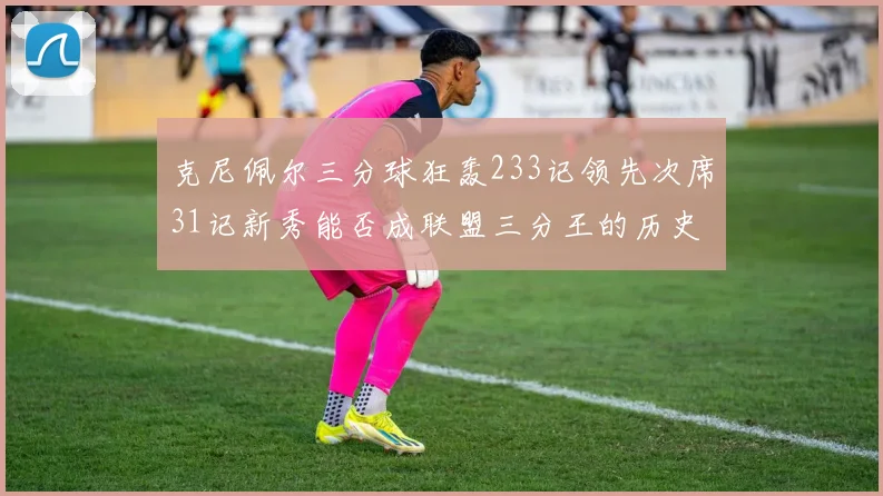克尼佩尔三分球狂轰233记领先次席31记新秀能否成联盟三分王的历史首位者