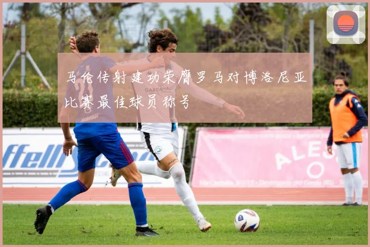 马伦传射建功荣膺罗马对博洛尼亚比赛最佳球员称号