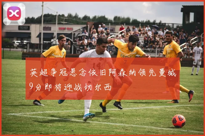 英超争冠悬念依旧阿森纳领先曼城9分即将迎战切尔西