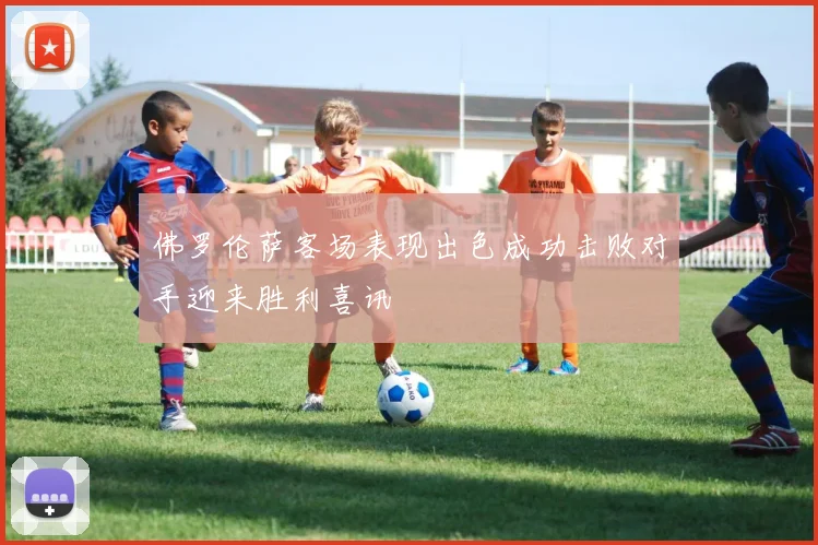 佛罗伦萨客场表现出色成功击败对手迎来胜利喜讯