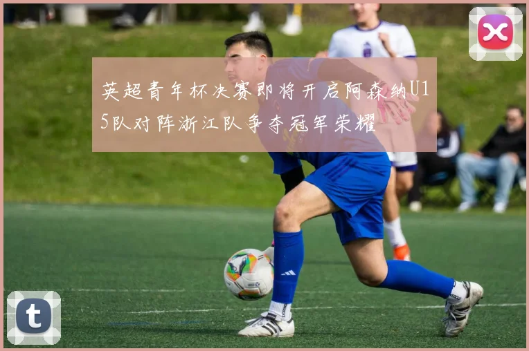 英超青年杯决赛即将开启阿森纳U15队对阵浙江队争夺冠军荣耀